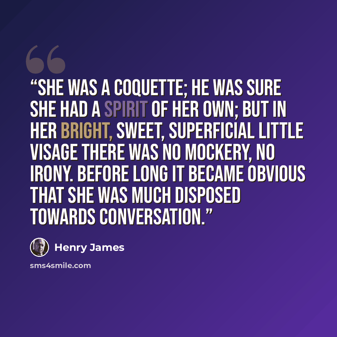 “She was a coquette; he was sure she had a spirit of her own; but in her bright, sweet, superficial little visage there was no mockery, no irony. Before long it became obvious that she was much disposed towards conversation.” quote by Henry James