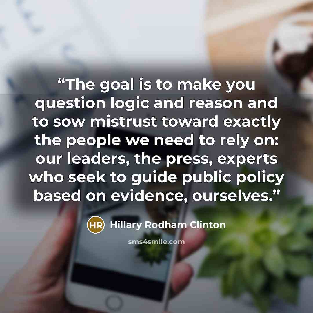 “The goal is to make you question logic and reason and to sow mistrust toward exactly the people we need to rely on: our leaders, the press, experts who seek to guide public policy based on evidence, ourselves.” quote by Hillary Rodham Clinton