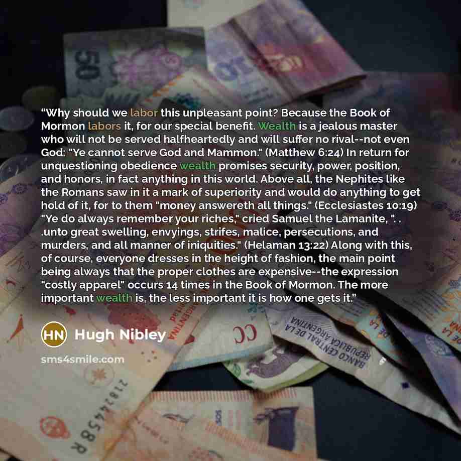 “Why should we labor this unpleasant point? Because the Book of Mormon labors it, for our special benefit. Wealth is a jealous master who will not be served halfheartedly and will suffer no rival--not even God: "Ye cannot serve God and Mammon." (Matthew 6:24) In return for unquestioning obedience…” quote by Hugh Nibley