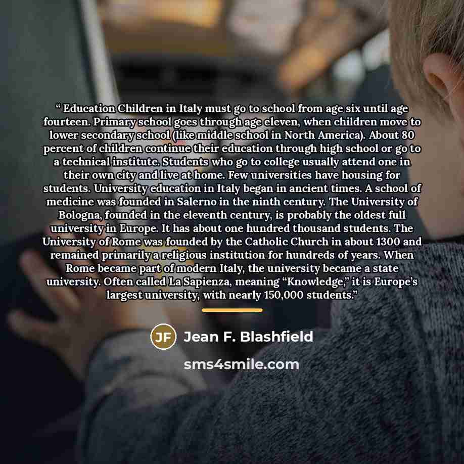 “Education Children in Italy must go to school from age six until age fourteen. Primary school goes through age eleven, when children move to lower secondary school (like middle school in North America). About 80 percent of children continue their education through high school or go to a technical…” quote by Jean F. Blashfield