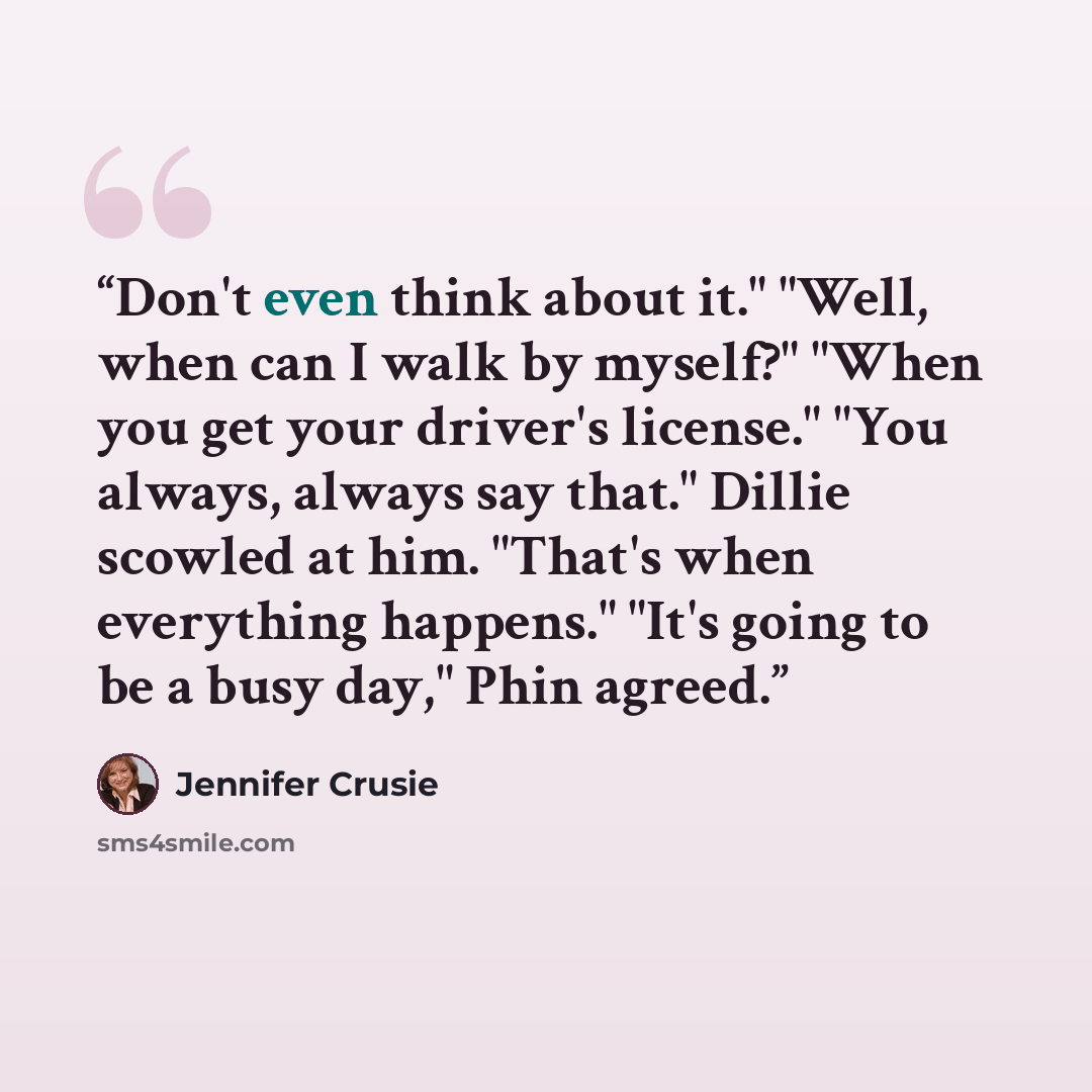 “Don't even think about it." "Well, when can I walk by myself?" "When you get your driver's license." "You always, always say that." Dillie scowled at him. "That's when everything happens." "It's going to be a busy day," Phin agreed.” quote by Jennifer Crusie