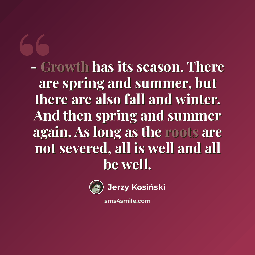 “- Growth has its season. There are spring and summer, but there are also fall and winter. And then spring and summer again. As long as the roots are not severed, all is well and all be well.” quote by Jerzy Kosinski