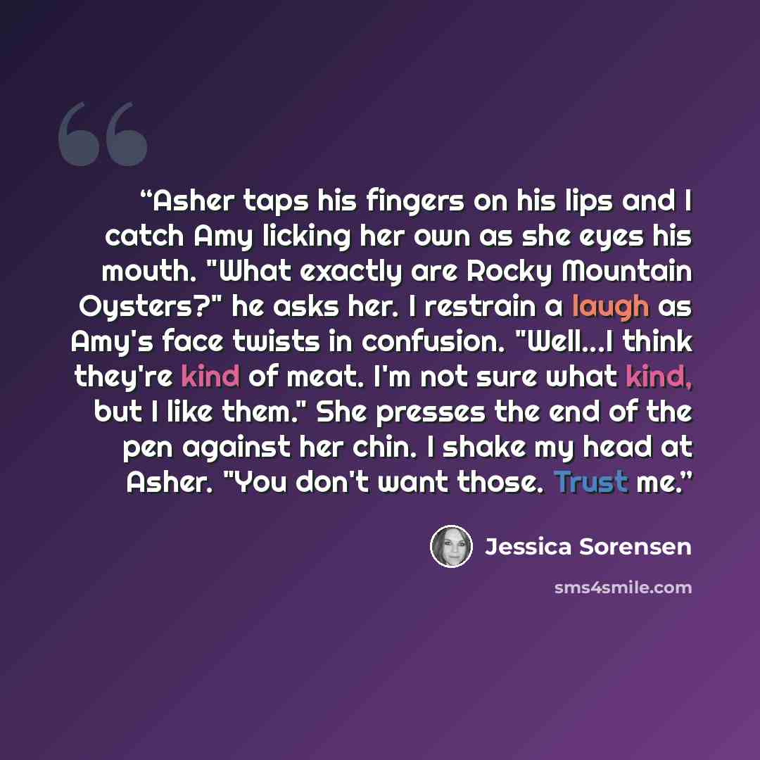 “Asher taps his fingers on his lips and I catch Amy licking her own as she eyes his mouth. "What exactly are Rocky Mountain Oysters?" he asks her. I restrain a laugh as Amy's face twists in confusion. "Well...I think they're kind of meat. I'm not sure what kind, but I like them." She presses the…” quote by Jessica Sorensen