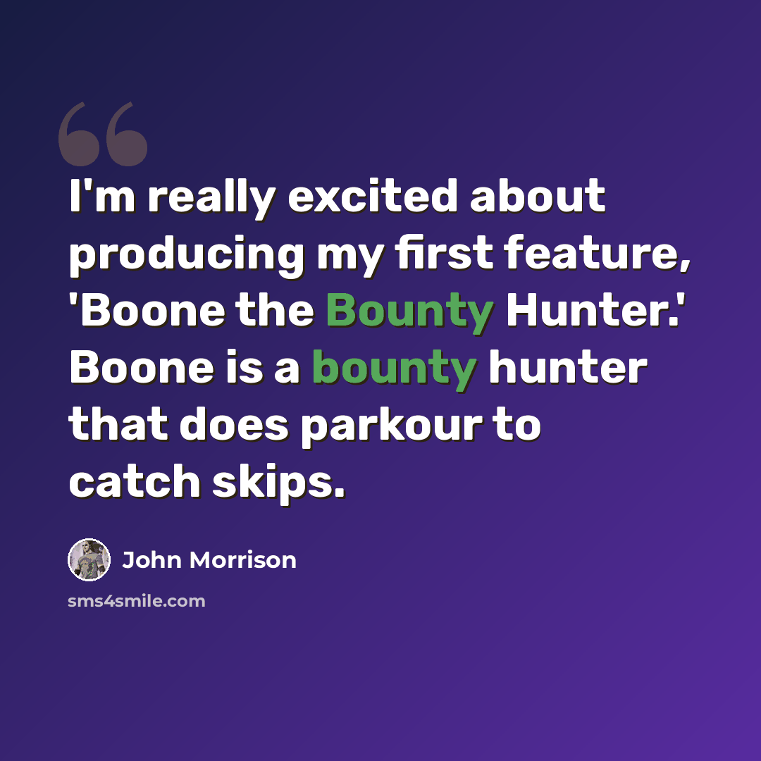 “I'm really excited about producing my first feature, 'Boone the Bounty Hunter.' Boone is a bounty hunter that does parkour to catch skips.” quote by John Morrison