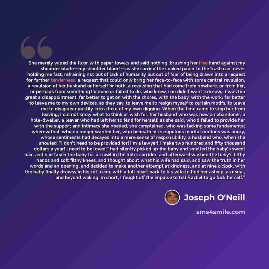 “She merely wiped the floor with paper towels and said nothing, brushing her free hand against my shoulder blade—my shoulder blade!—as she carried the soaked paper to the trash can, never holding me fast, refraining not out of lack of humanity but out of fear of being drawn into a request for…” quote by Joseph O'Neill