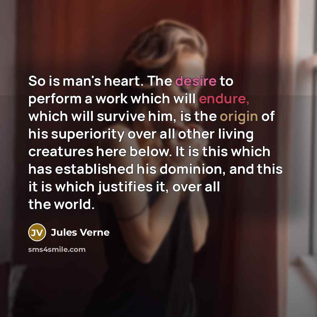 “So is man's heart. The desire to perform a work which will endure, which will survive him, is the origin of his superiority over all other living creatures here below. It is this which has established his dominion, and this it is which justifies it, over all the world.” quote by Jules Verne