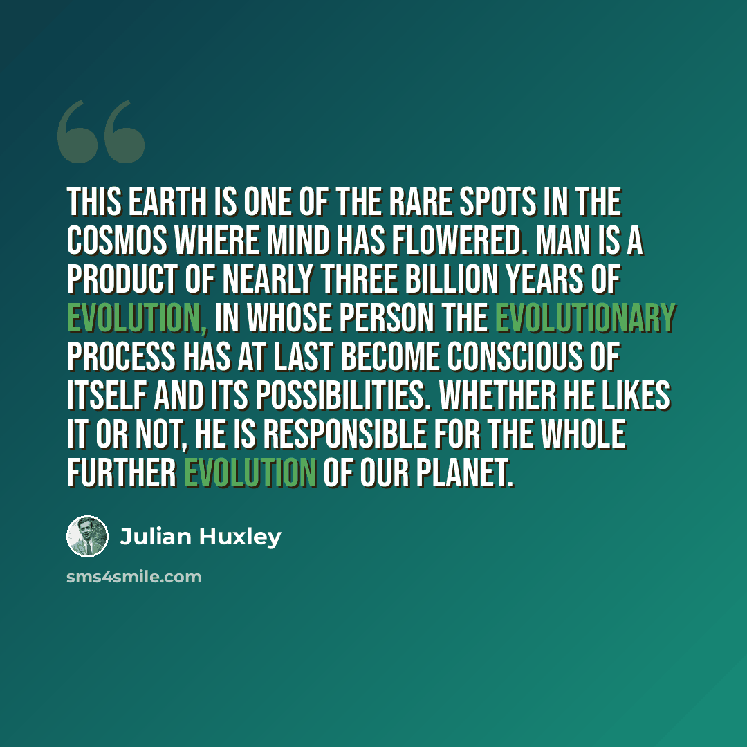 “This earth is one of the rare spots in the cosmos where mind has flowered. Man is a product of nearly three billion years of evolution, in whose person the evolutionary process has at last become conscious of itself and its possibilities. Whether he likes it or not, he is responsible for the whole…” quote by Julian Huxley