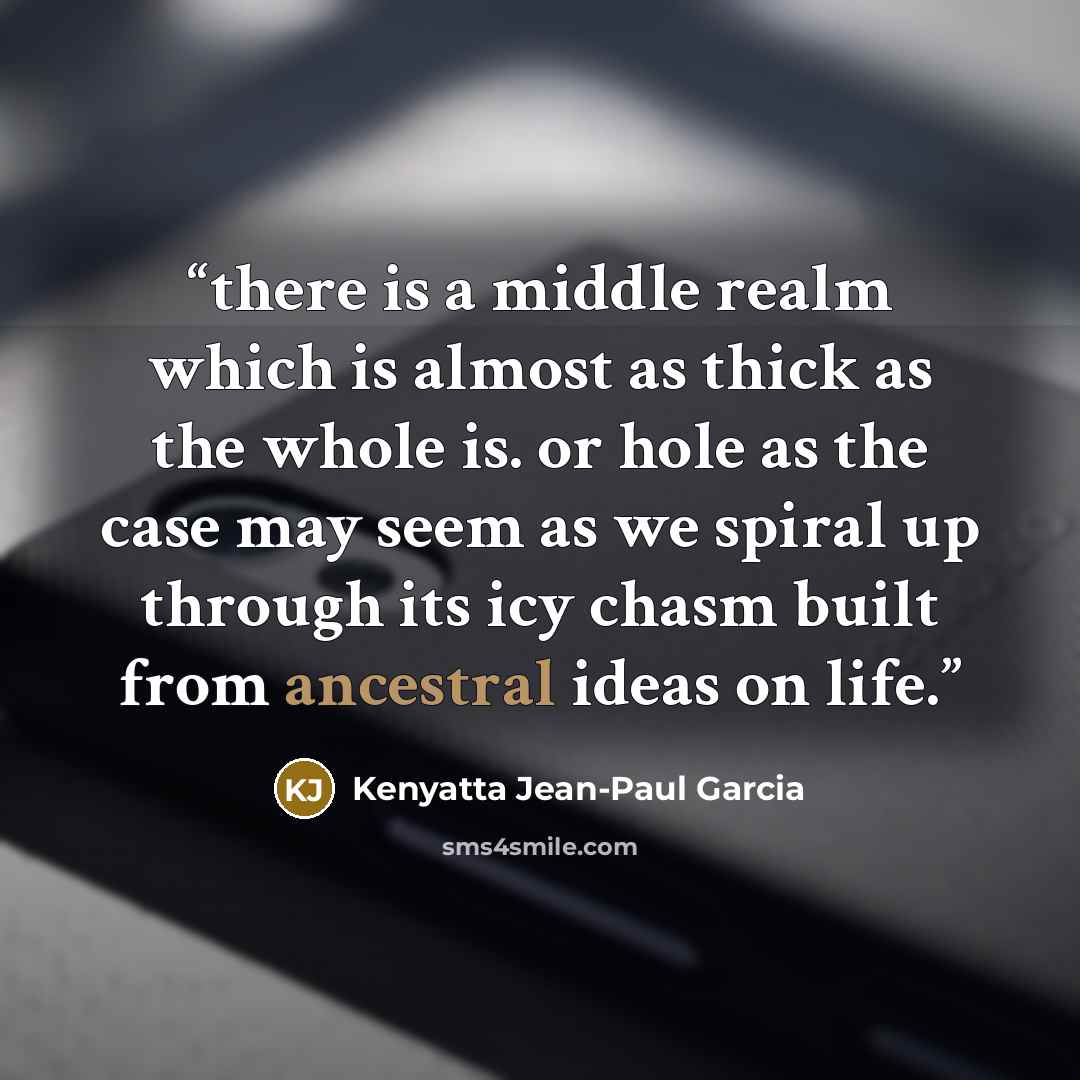“there is a middle realm which is almost as thick as the whole is. or hole as the case may seem as we spiral up through its icy chasm built from ancestral ideas on life.” quote by Kenyatta Jean-Paul Garcia