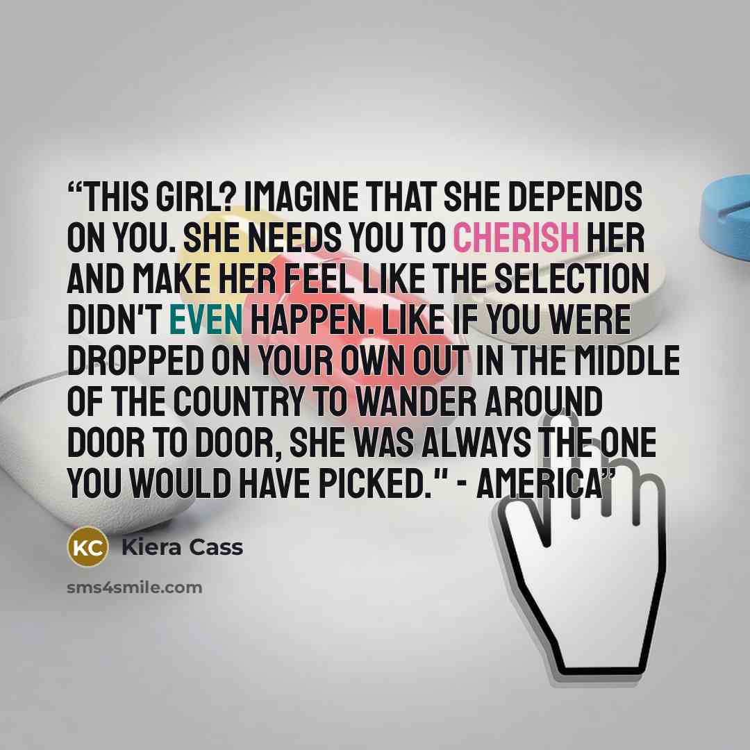 “This girl? Imagine that she depends on you. She needs you to cherish her and make her feel like the Selection didn't even happen. Like if you were dropped on your own out in the middle of the country to wander around door to door, she was always the one you would have picked." - America” quote by Kiera Cass