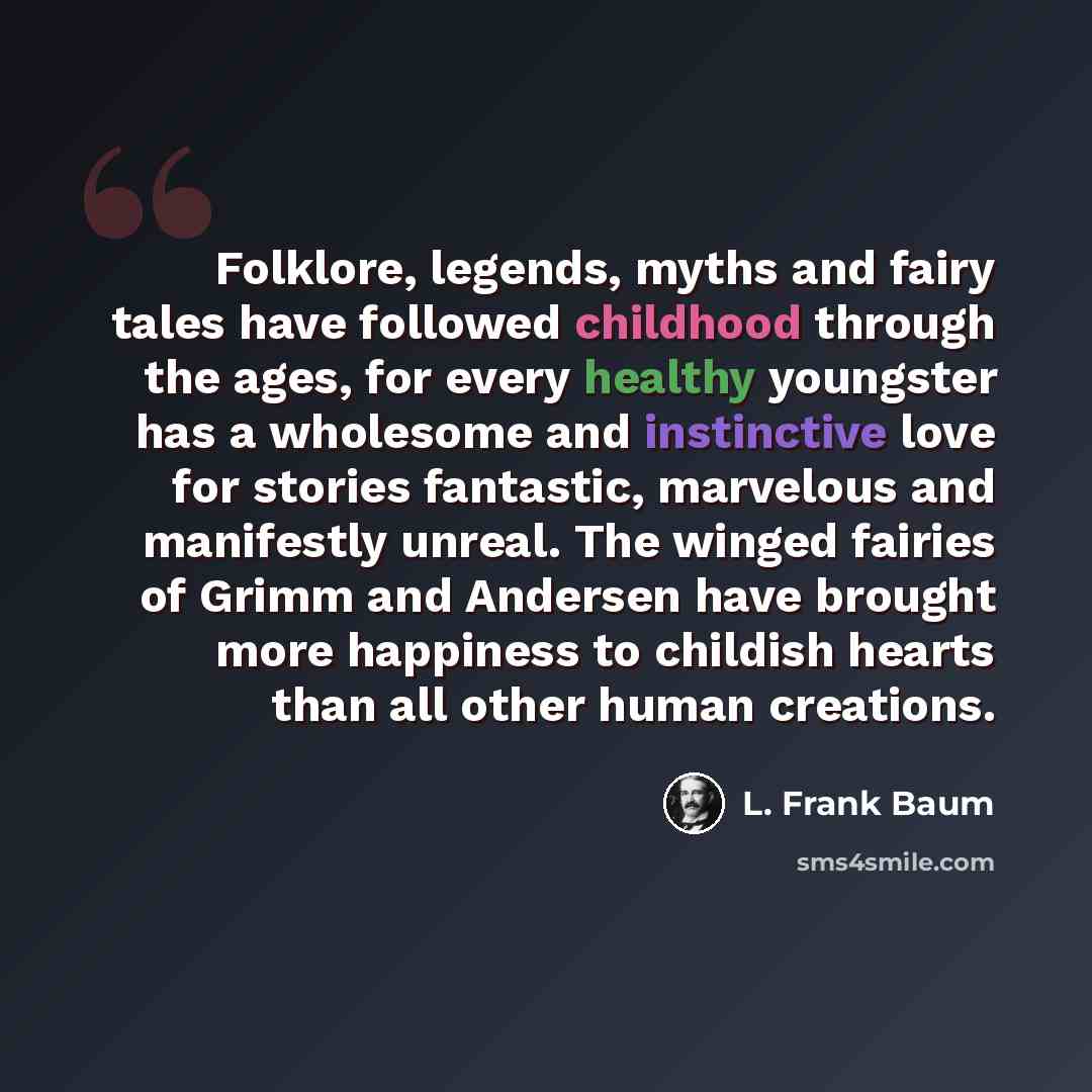 “Folklore, legends, myths and fairy tales have followed childhood through the ages, for every healthy youngster has a wholesome and instinctive love for stories fantastic, marvelous and manifestly unreal. The winged fairies of Grimm and Andersen have brought more happiness to childish hearts than…” quote by L. Frank Baum
