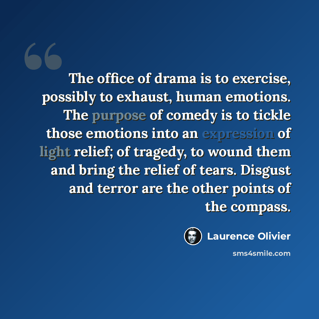 “The office of drama is to exercise, possibly to exhaust, human emotions. The purpose of comedy is to tickle those emotions into an expression of light relief; of tragedy, to wound them and bring the relief of tears. Disgust and terror are the other points of the compass.” quote by Laurence Olivier