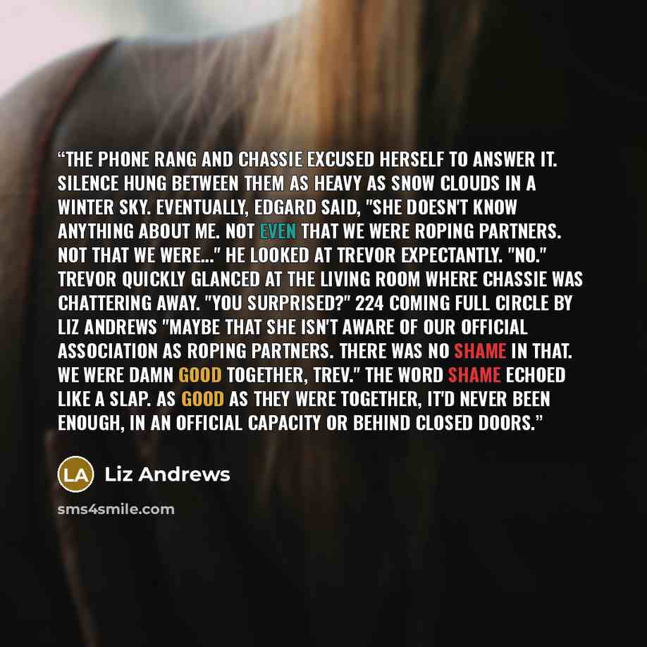 “The phone rang and Chassie excused herself to answer it. Silence hung between them as heavy as snow clouds in a winter sky. Eventually, Edgard said, "She doesn't know anything about me. Not even that we were roping partners. Not that we were..." He looked at Trevor expectantly. "No." Trevor…” quote by Liz Andrews