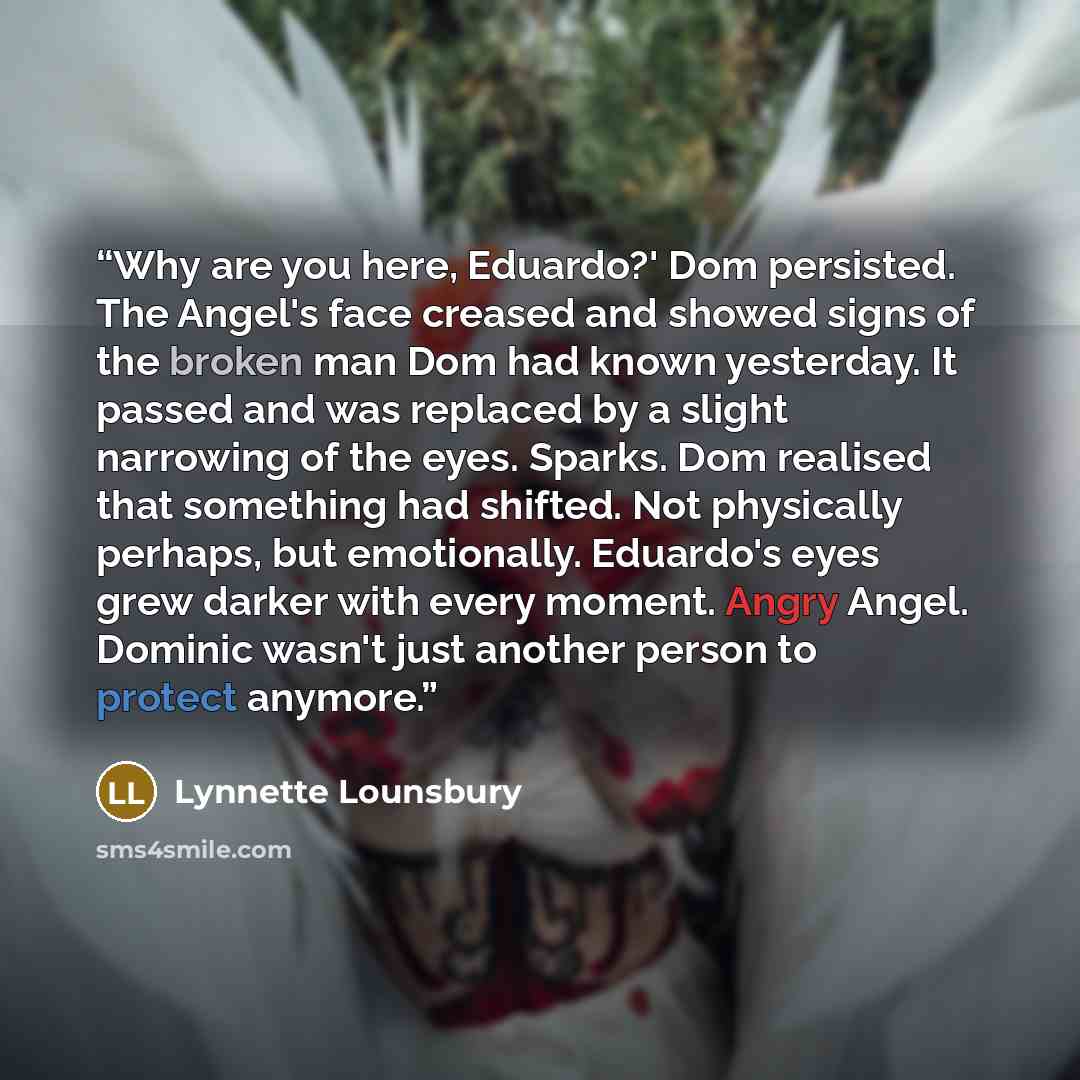 “Why are you here, Eduardo?' Dom persisted. The Angel's face creased and showed signs of the broken man Dom had known yesterday. It passed and was replaced by a slight narrowing of the eyes. Sparks. Dom realised that something had shifted. Not physically perhaps, but emotionally. Eduardo's eyes…” quote by Lynnette Lounsbury