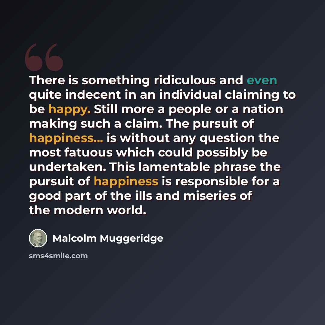 “There is something ridiculous and even quite indecent in an individual claiming to be happy. Still more a people or a nation making such a claim. The pursuit of happiness... is without any question the most fatuous which could possibly be undertaken. This lamentable phrase the pursuit of happiness…” quote by Malcolm Muggeridge
