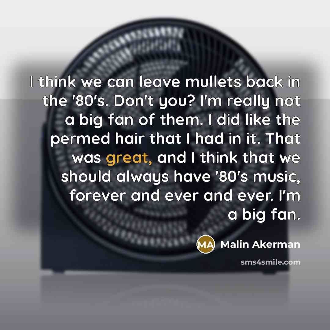 “I think we can leave mullets back in the '80's. Don't you? I'm really not a big fan of them. I did like the permed hair that I had in it. That was great, and I think that we should always have '80's music, forever and ever and ever. I'm a big fan.” quote by Malin Akerman