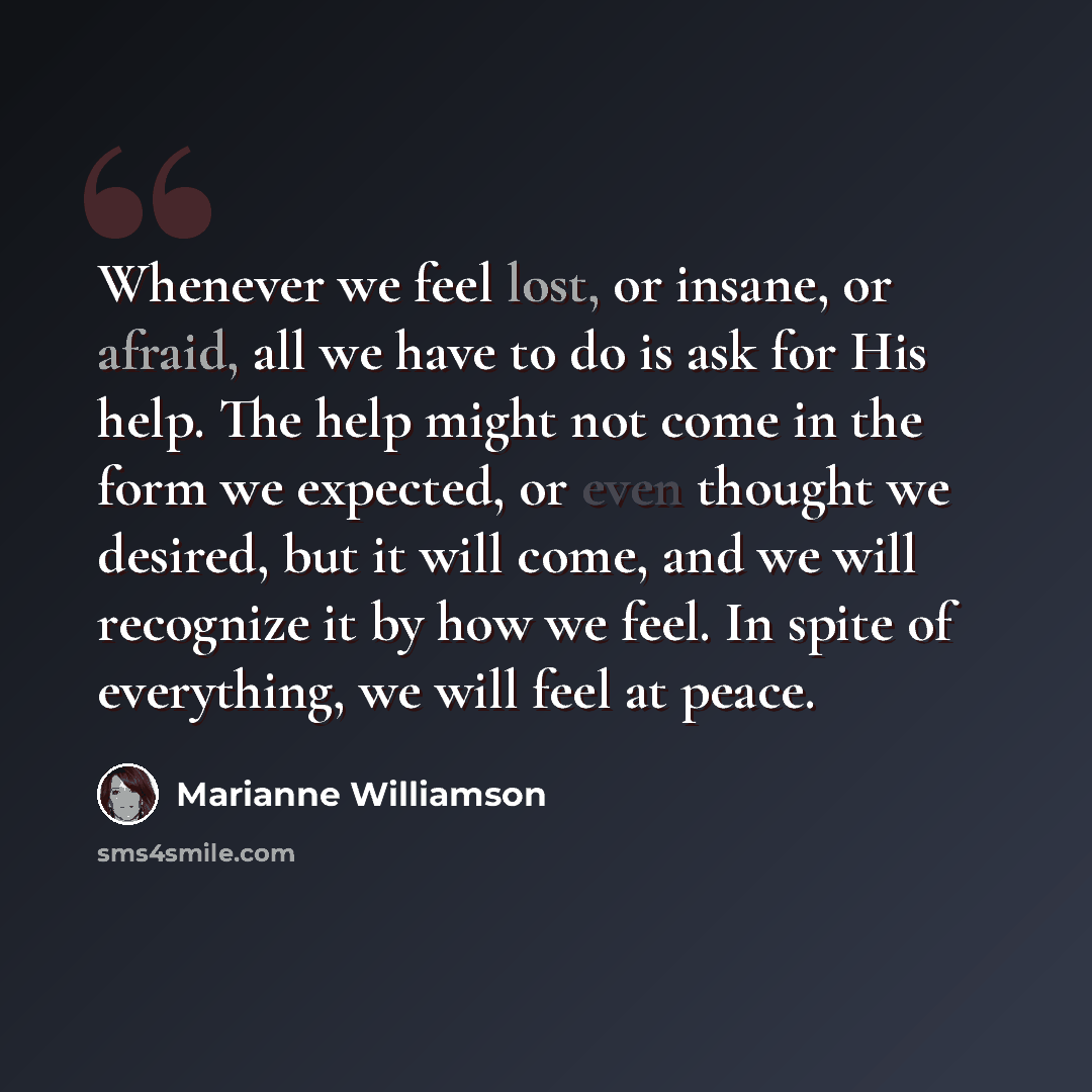 “Whenever we feel lost, or insane, or afraid, all we have to do is ask for His help. The help might not come in the form we expected, or even thought we desired, but it will come, and we will recognize it by how we feel. In spite of everything, we will feel at peace.” quote by Marianne Williamson