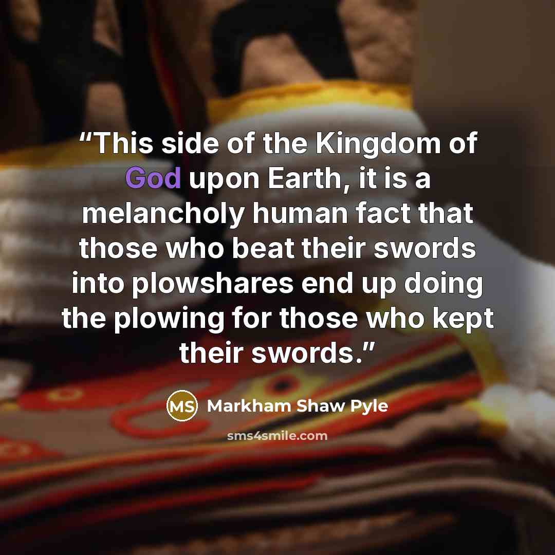 “This side of the Kingdom of God upon Earth, it is a melancholy human fact that those who beat their swords into plowshares end up doing the plowing for those who kept their swords.” quote by Markham Shaw Pyle