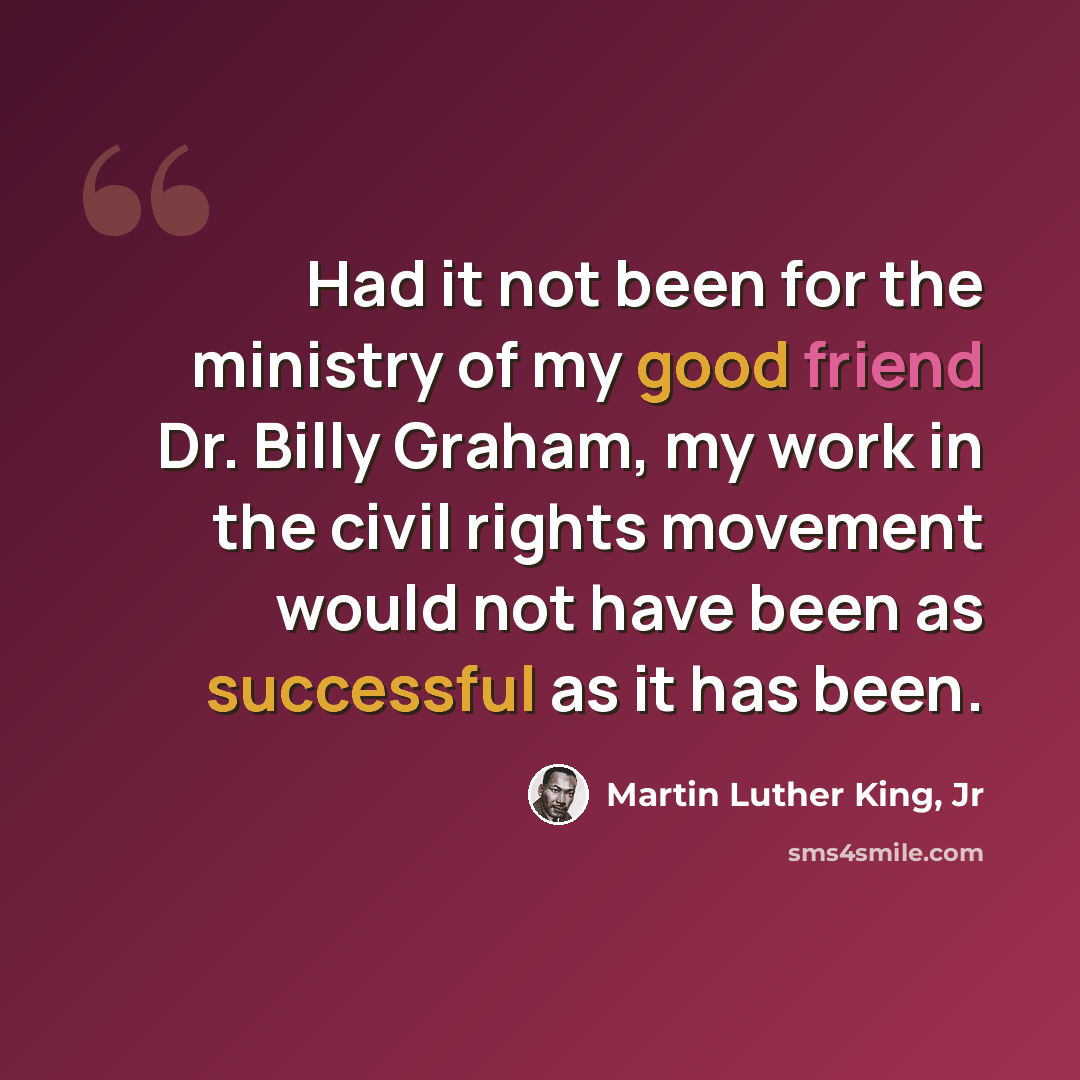 “Had it not been for the ministry of my good friend Dr. Billy Graham, my work in the civil rights movement would not have been as successful as it has been.” quote by Martin Luther King, Jr