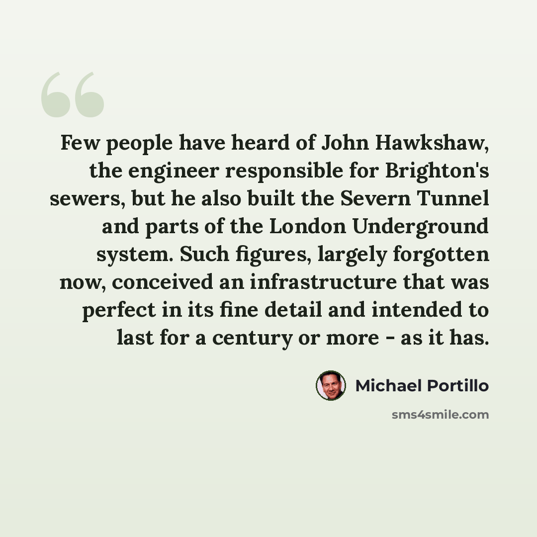 “Few people have heard of John Hawkshaw, the engineer responsible for Brighton's sewers, but he also built the Severn Tunnel and parts of the London Underground system. Such figures, largely forgotten now, conceived an infrastructure that was perfect in its fine detail and intended to last for a…” quote by Michael Portillo