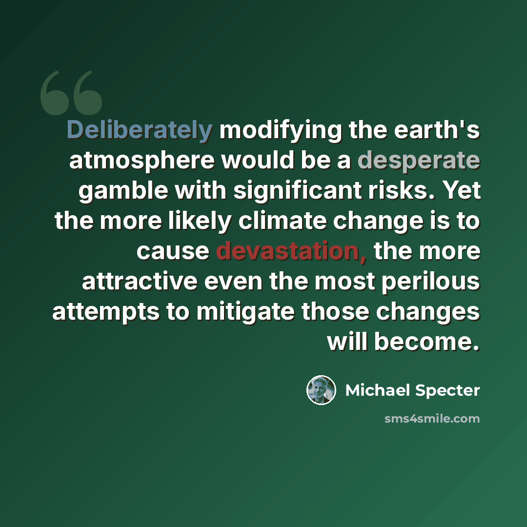 “Deliberately modifying the earth's atmosphere would be a desperate gamble with significant risks. Yet the more likely climate change is to cause devastation, the more attractive even the most perilous attempts to mitigate those changes will become.” quote by Michael Specter