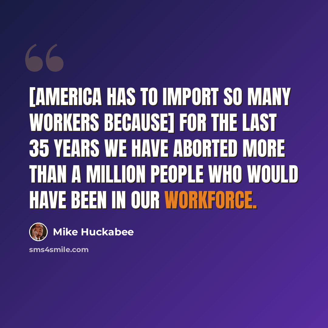 “[America has to import so many workers because] for the last 35 years we have aborted more than a million people who would have been in our workforce.” quote by Mike Huckabee