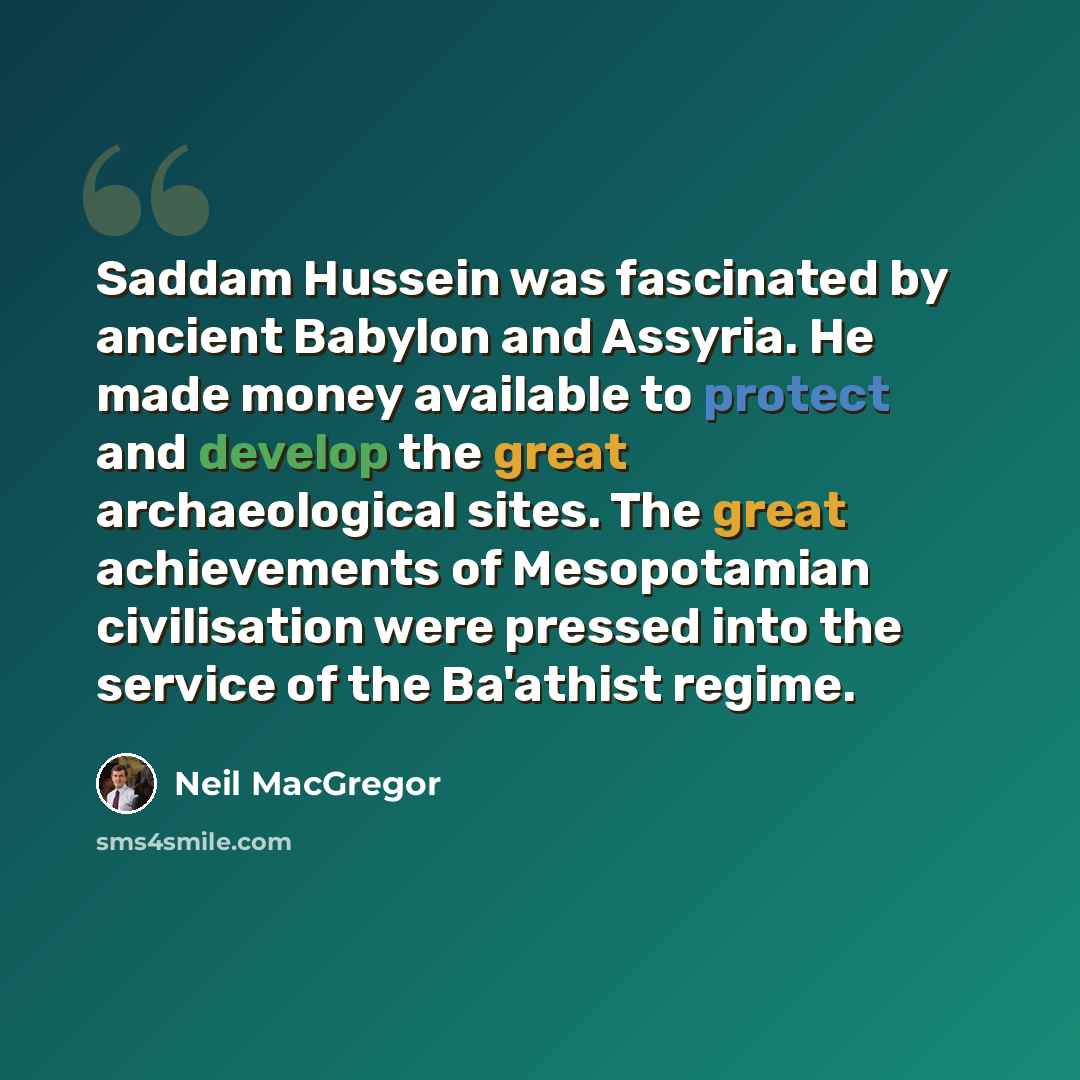 “Saddam Hussein was fascinated by ancient Babylon and Assyria. He made money available to protect and develop the great archaeological sites. The great achievements of Mesopotamian civilisation were pressed into the service of the Ba'athist regime.” quote by Neil MacGregor