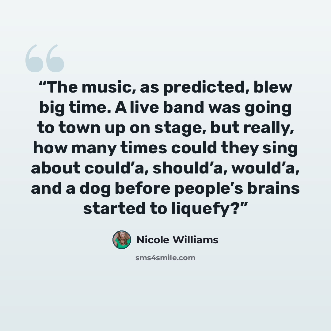 “The music, as predicted, blew big time. A live band was going to town up on stage, but really, how many times could they sing about could’a, should’a, would’a, and a dog before people’s brains started to liquefy?” quote by Nicole Williams
