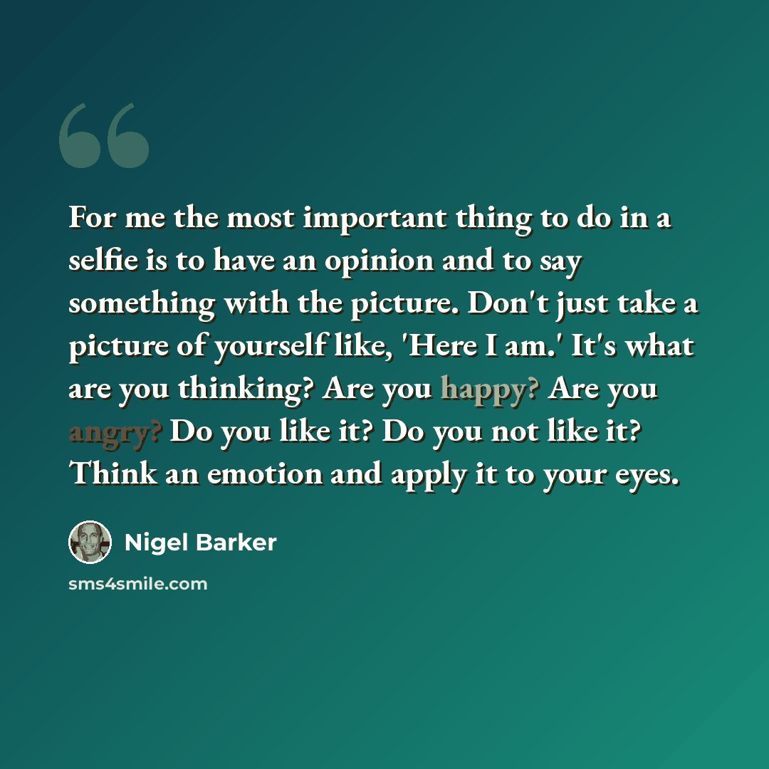 “For me the most important thing to do in a selfie is to have an opinion and to say something with the picture. Don't just take a picture of yourself like, 'Here I am.' It's what are you thinking? Are you happy? Are you angry? Do you like it? Do you not like it? Think an emotion and apply it to…” quote by Nigel Barker