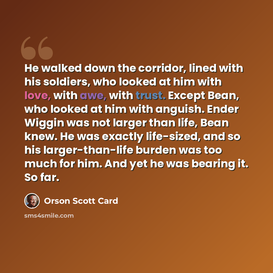 “He walked down the corridor, lined with his soldiers, who looked at him with love, with awe, with trust. Except Bean, who looked at him with anguish. Ender Wiggin was not larger than life, Bean knew. He was exactly life-sized, and so his larger-than-life burden was too much for him. And yet he was…” quote by Orson Scott Card
