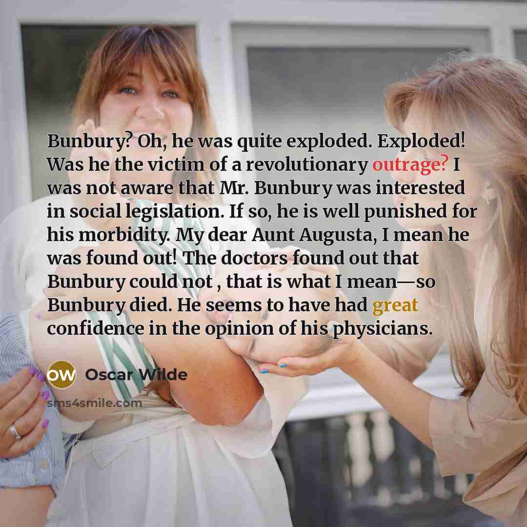 “Bunbury? Oh, he was quite exploded. Exploded! Was he the victim of a revolutionary outrage? I was not aware that Mr. Bunbury was interested in social legislation. If so, he is well punished for his morbidity. My dear Aunt Augusta, I mean he was found out! The doctors found out that Bunbury could…” quote by Oscar Wilde
