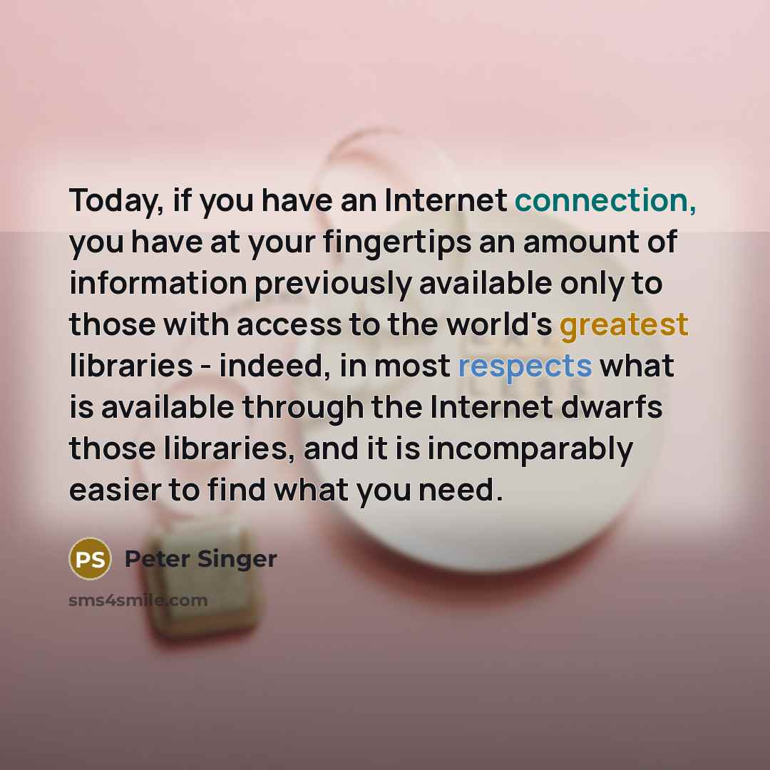 “Today, if you have an Internet connection, you have at your fingertips an amount of information previously available only to those with access to the world's greatest libraries - indeed, in most respects what is available through the Internet dwarfs those libraries, and it is incomparably easier…” quote by Peter Singer