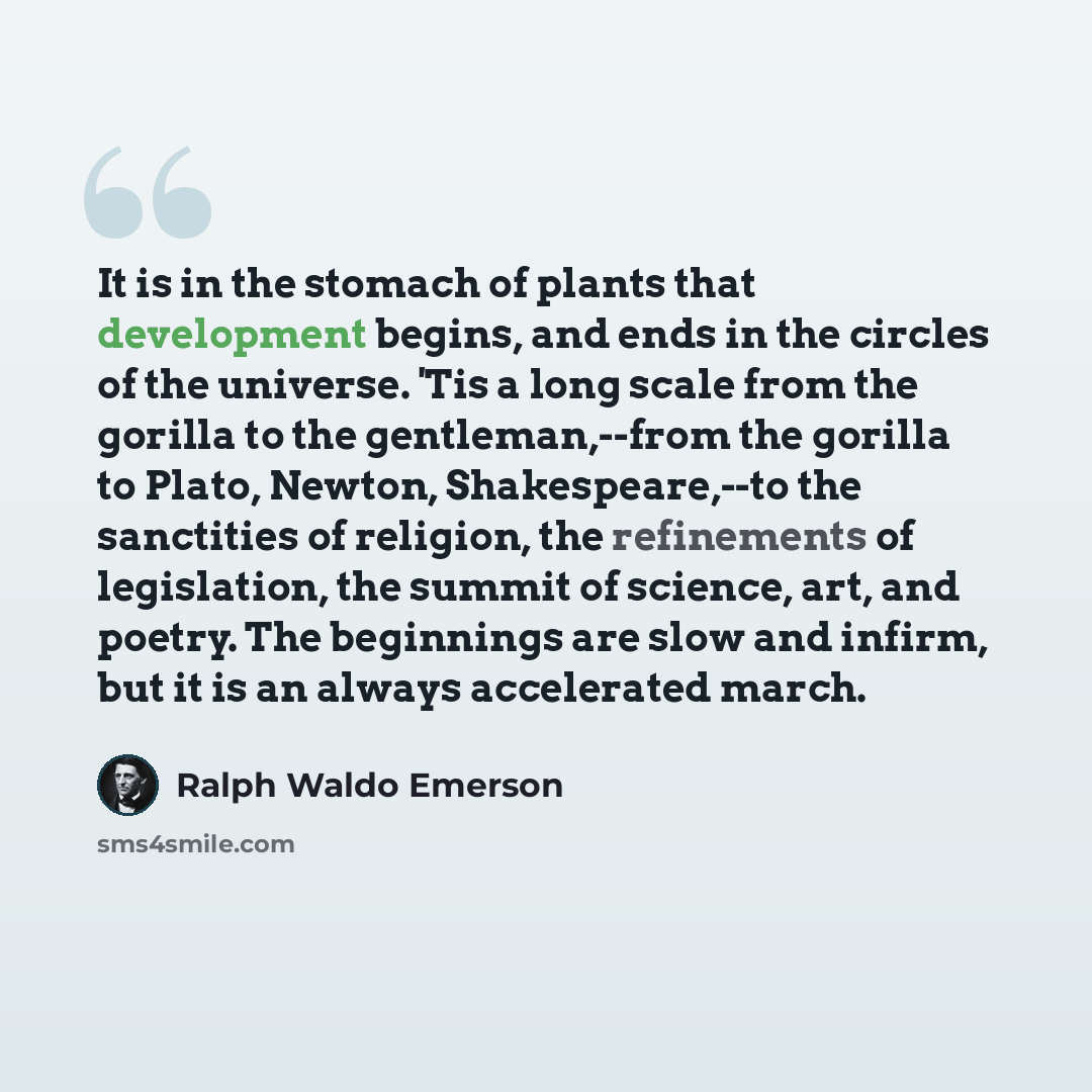 “It is in the stomach of plants that development begins, and ends in the circles of the universe. 'Tis a long scale from the gorilla to the gentleman,--from the gorilla to Plato, Newton, Shakespeare,--to the sanctities of religion, the refinements of legislation, the summit of science, art, and…” quote by Ralph Waldo Emerson