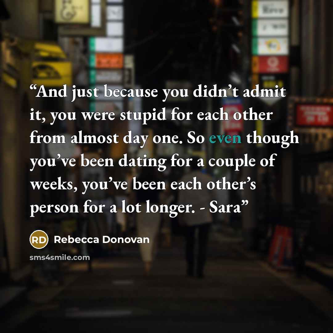 “And just because you didn’t admit it, you were stupid for each other from almost day one. So even though you’ve been dating for a couple of weeks, you’ve been each other’s person for a lot longer. - Sara” quote by Rebecca Donovan