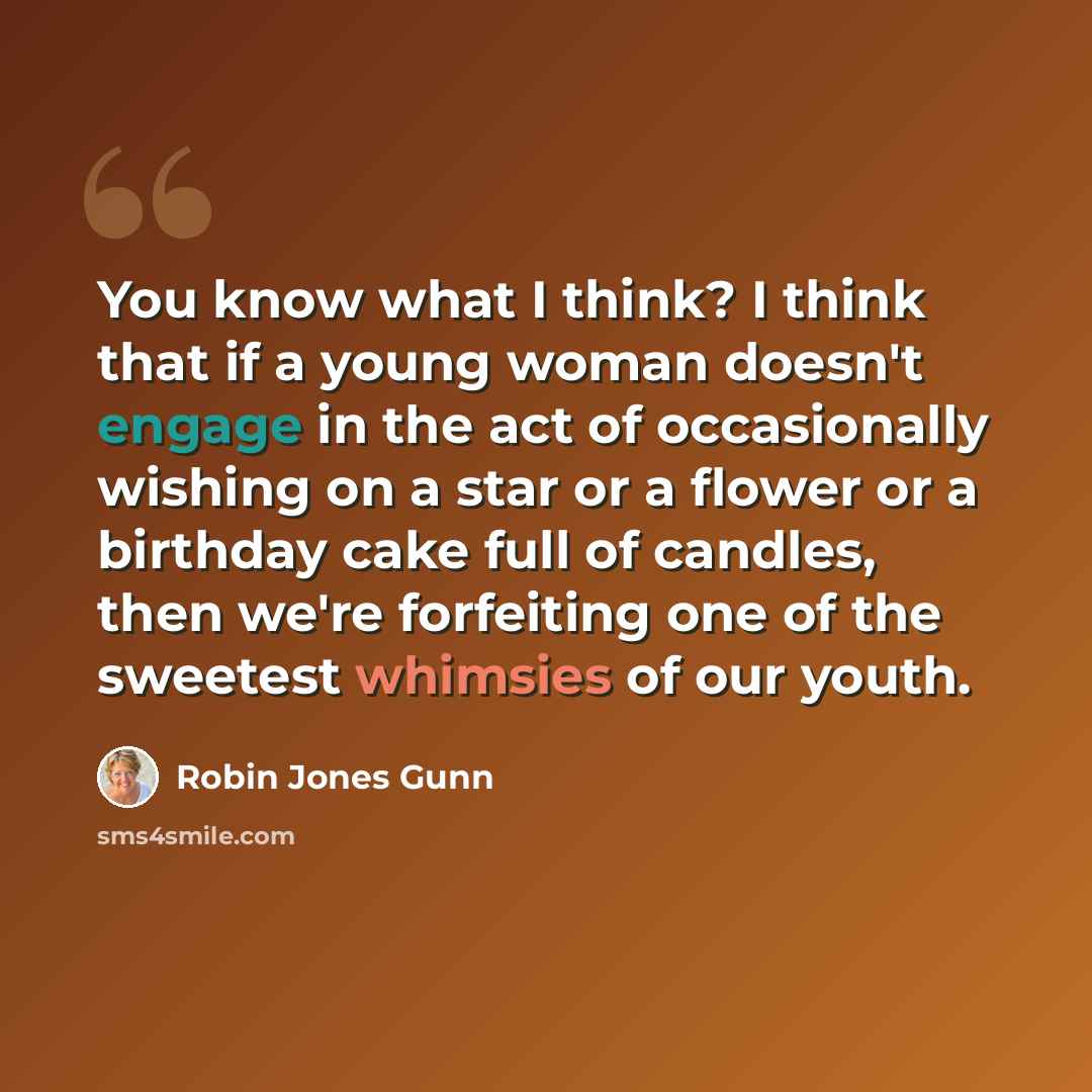 “You know what I think? I think that if a young woman doesn't engage in the act of occasionally wishing on a star or a flower or a birthday cake full of candles, then we're forfeiting one of the sweetest whimsies of our youth.” quote by Robin Jones Gunn