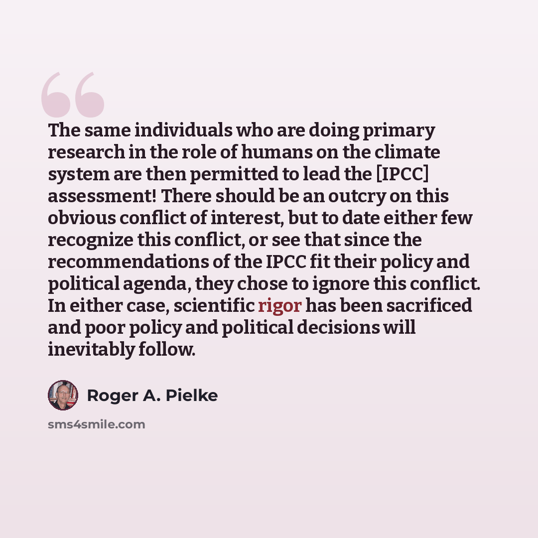 “The same individuals who are doing primary research in the role of humans on the climate system are then permitted to lead the [IPCC] assessment! There should be an outcry on this obvious conflict of interest, but to date either few recognize this conflict, or see that since the recommendations of…” quote by Roger A. Pielke