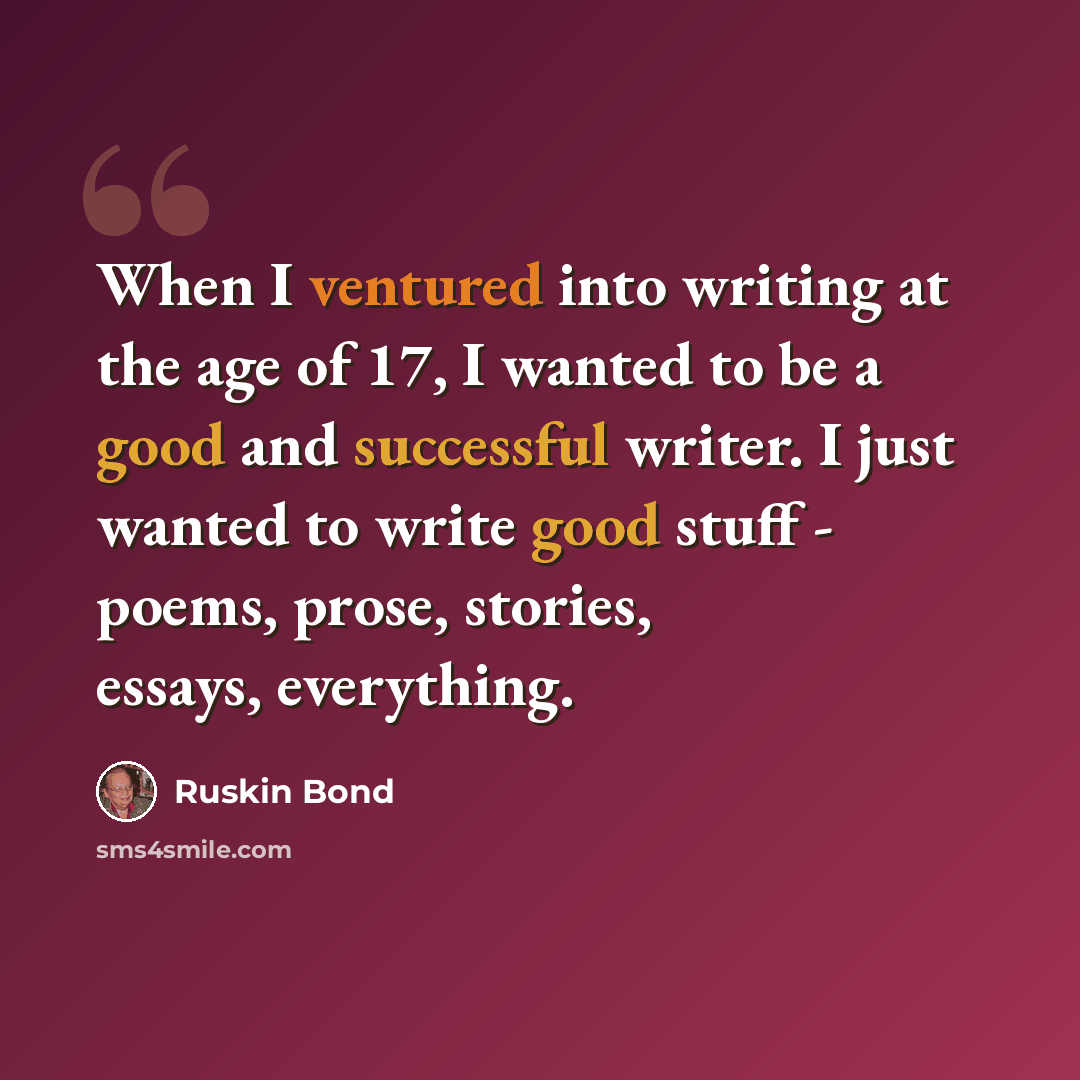 “When I ventured into writing at the age of 17, I wanted to be a good and successful writer. I just wanted to write good stuff - poems, prose, stories, essays, everything.” quote by Ruskin Bond