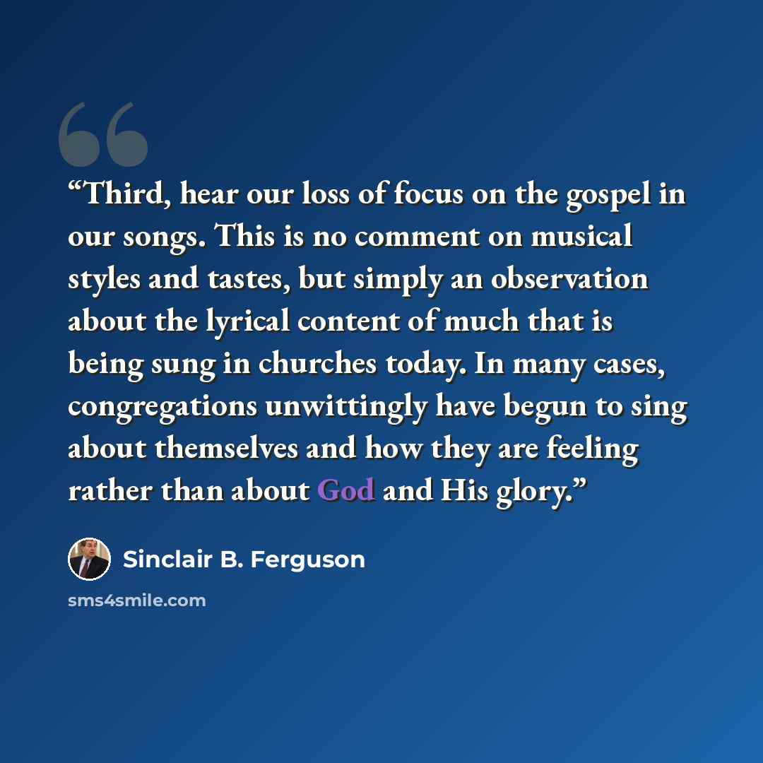 “Third, hear our loss of focus on the gospel in our songs. This is no comment on musical styles and tastes, but simply an observation about the lyrical content of much that is being sung in churches today. In many cases, congregations unwittingly have begun to sing about themselves and how they are…” quote by Sinclair B. Ferguson