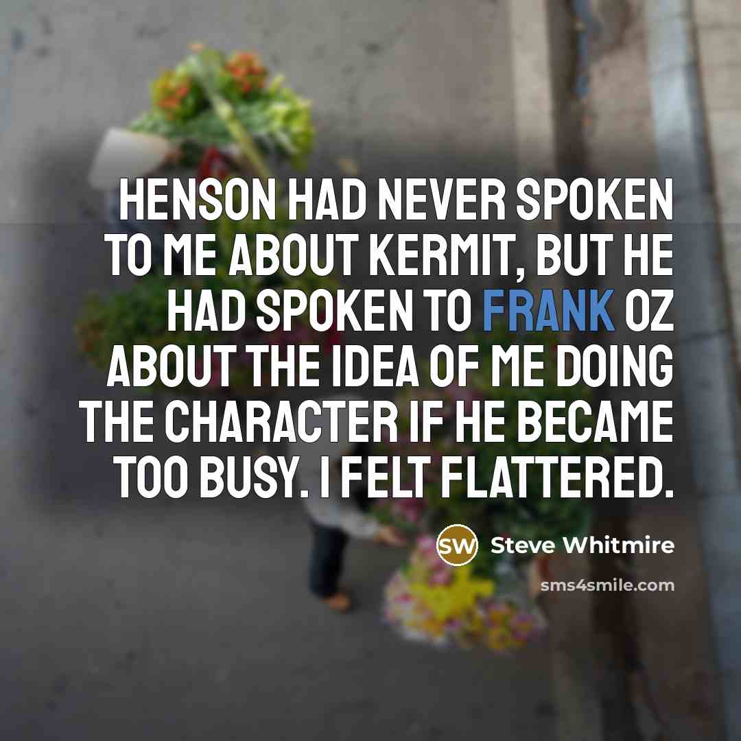 “Henson had never spoken to me about Kermit, but he had spoken to Frank Oz about the idea of me doing the character if he became too busy. I felt flattered.” quote by Steve Whitmire