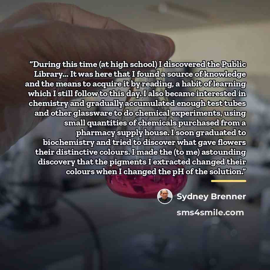 “During this time (at high school) I discovered the Public Library... It was here that I found a source of knowledge and the means to acquire it by reading, a habit of learning which I still follow to this day. I also became interested in chemistry and gradually accumulated enough test tubes and…” quote by Sydney Brenner