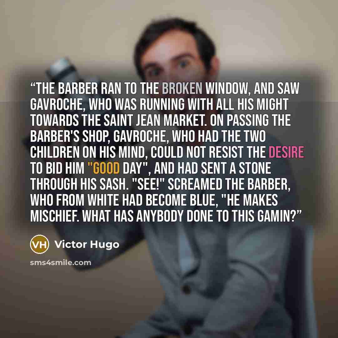 “The barber ran to the broken window, and saw Gavroche, who was running with all his might towards the Saint Jean market. On passing the barber's shop, Gavroche, who had the two children on his mind, could not resist the desire to bid him "good day", and had sent a stone through his sash. "See!"…” quote by Victor Hugo