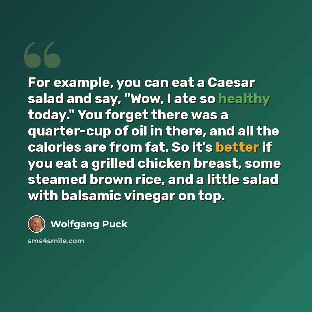 “For example, you can eat a Caesar salad and say, "Wow, I ate so healthy today." You forget there was a quarter-cup of oil in there, and all the calories are from fat. So it's better if you eat a grilled chicken breast, some steamed brown rice, and a little salad with balsamic vinegar on top.” quote by Wolfgang Puck