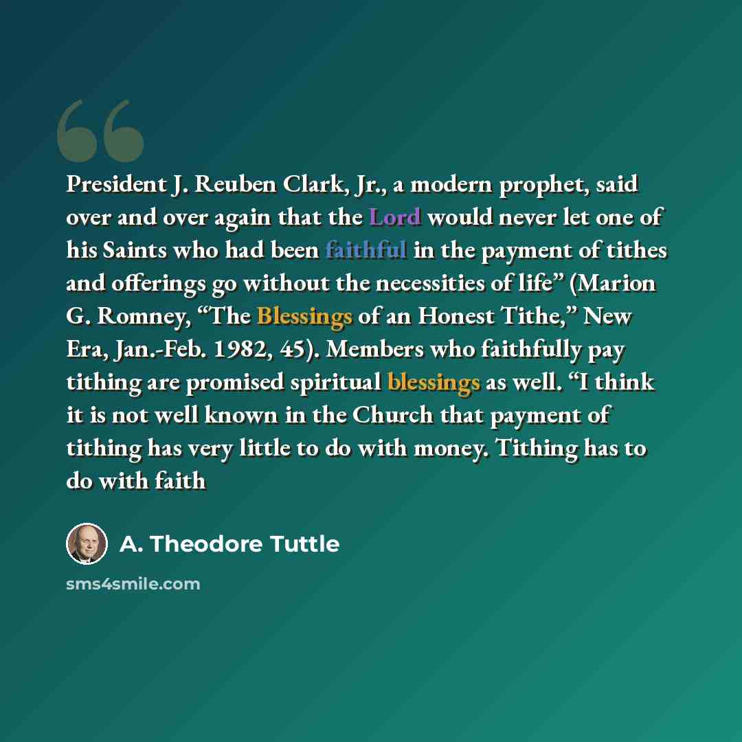 “President J. Reuben Clark, Jr., a modern prophet, said over and over again that the Lord would never let one of his Saints who had been faithful in the payment of tithes and offerings go without the necessities of life” (Marion G. Romney, “The Blessings of an Honest Tithe,” New Era, Jan.-Feb…” quote by A. Theodore Tuttle