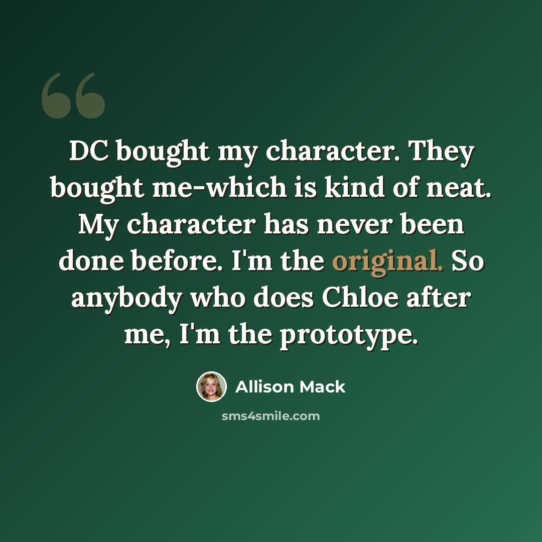 “DC bought my character. They bought me-which is kind of neat. My character has never been done before. I'm the original. So anybody who does Chloe after me, I'm the prototype.” quote by Allison Mack