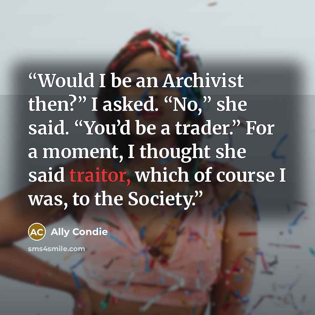 “Would I be an Archivist then?” I asked. “No,” she said. “You’d be a trader.” For a moment, I thought she said traitor, which of course I was, to the Society.” quote by Ally Condie