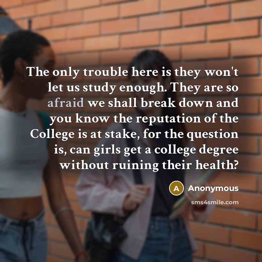 “The only trouble here is they won't let us study enough. They are so afraid we shall break down and you know the reputation of the College is at stake, for the question is, can girls get a college degree without ruining their health?” quote by Anonymous
