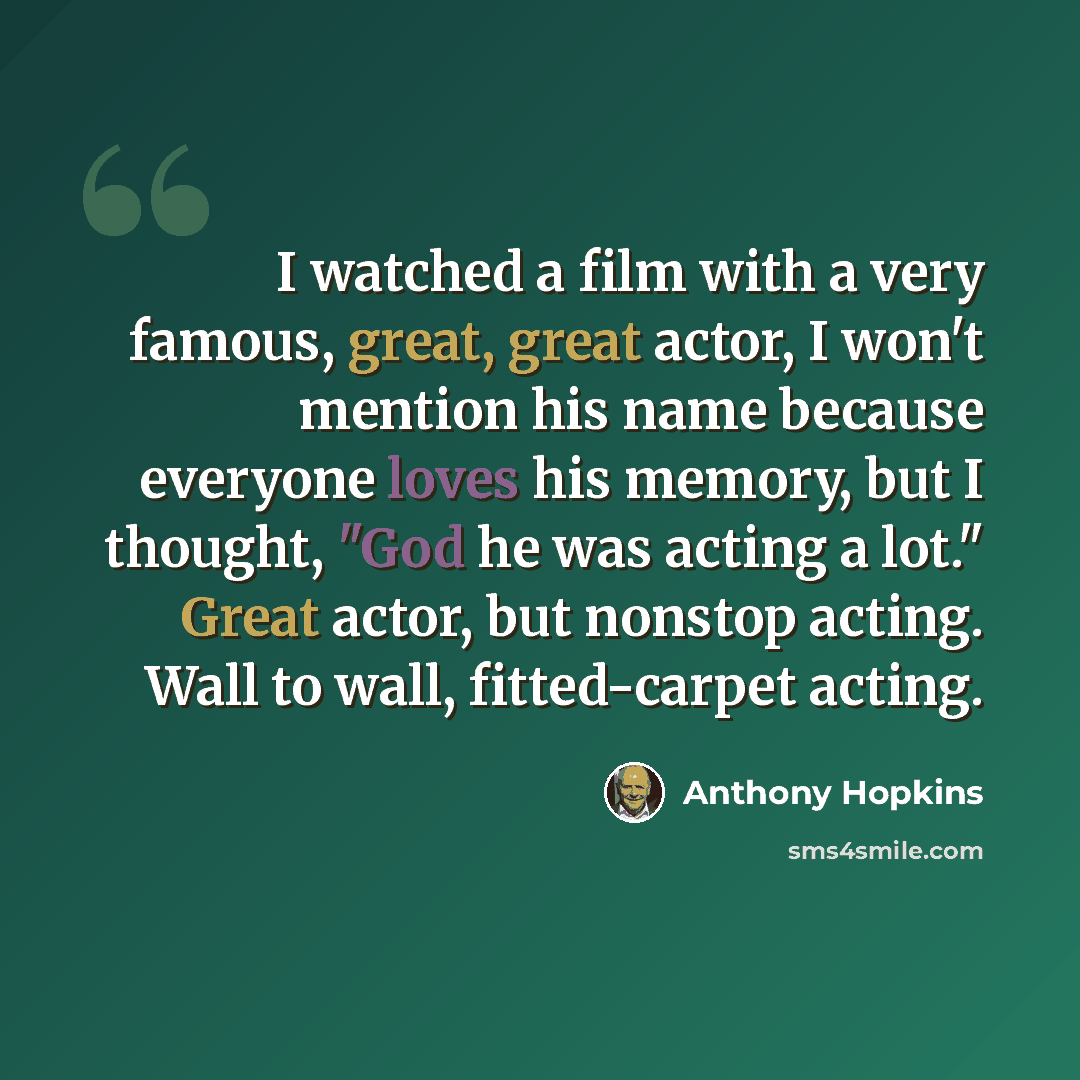 “I watched a film with a very famous, great, great actor, I won't mention his name because everyone loves his memory, but I thought, "God he was acting a lot." Great actor, but nonstop acting. Wall to wall, fitted-carpet acting.” quote by Anthony Hopkins