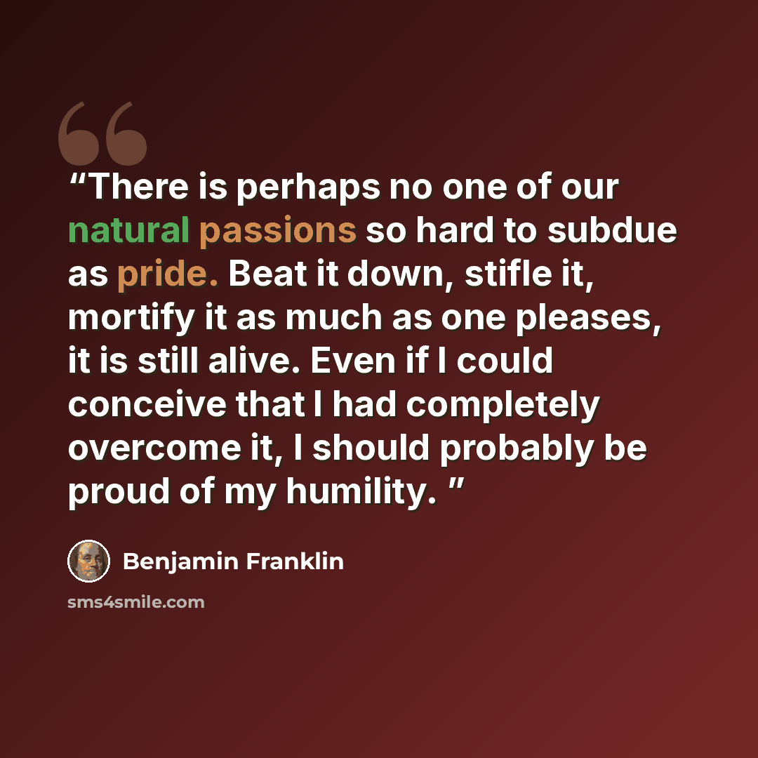 “There is perhaps no one of our natural passions so hard to subdue as pride. Beat it down, stifle it, mortify it as much as one pleases, it is still alive. Even if I could conceive that I had completely overcome it, I should probably be proud of my humility.” quote by Benjamin Franklin