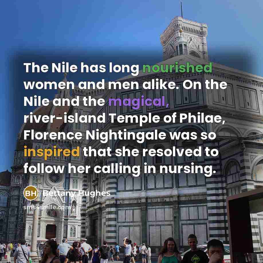 “The Nile has long nourished women and men alike. On the Nile and the magical, river-island Temple of Philae, Florence Nightingale was so inspired that she resolved to follow her calling in nursing.” quote by Bettany Hughes