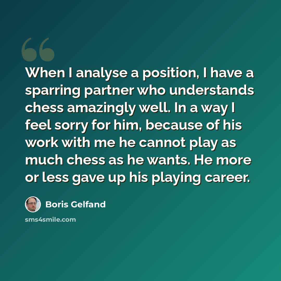 “When I analyse a position, I have a sparring partner who understands chess amazingly well. In a way I feel sorry for him, because of his work with me he cannot play as much chess as he wants. He more or less gave up his playing career.” quote by Boris Gelfand