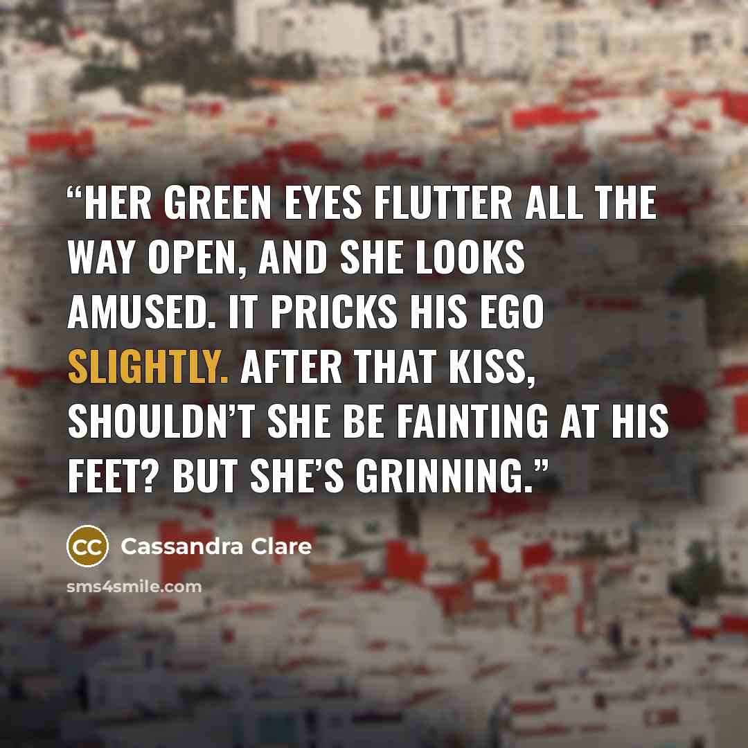 “Her green eyes flutter all the way open, and she looks amused. It pricks his ego slightly. After that kiss, shouldn’t she be fainting at his feet? But she’s grinning.” quote by Cassandra Clare